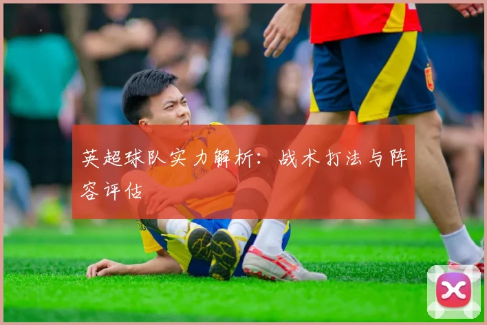 英超球队实力解析:战术打法与阵容评估