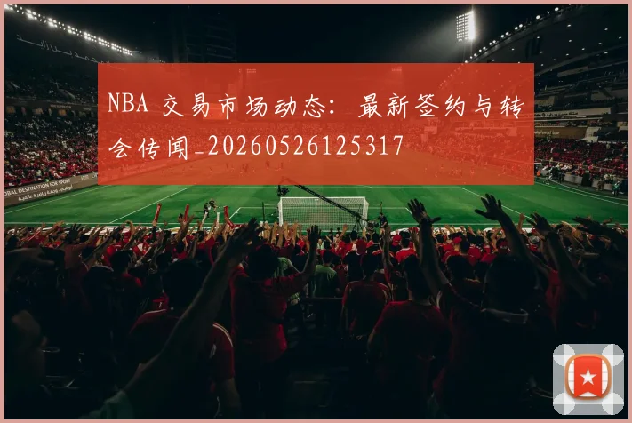 NBA 交易市场动态：最新签约与转会传闻_20260526125317