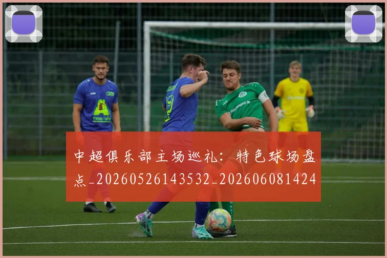 中超俱乐部主场巡礼:特色球场盘点_20260526143532_20260608142437
