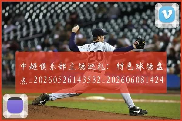 中超俱乐部主场巡礼：特色球场盘点_20260526143532_20260608142437