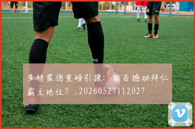 多特蒙德重磅引援：能否撼动拜仁霸主地位？_20260527112027