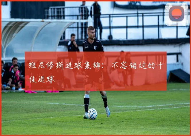维尼修斯进球集锦：不容错过的十佳进球